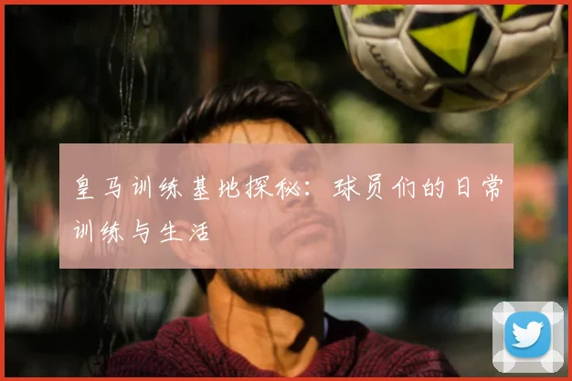 皇马训练基地探秘：球员们的日常训练与生活