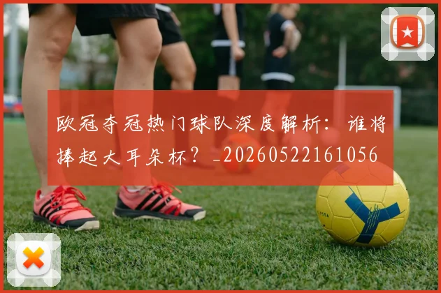 欧冠夺冠热门球队深度解析:谁将捧起大耳朵杯?_20260522161056