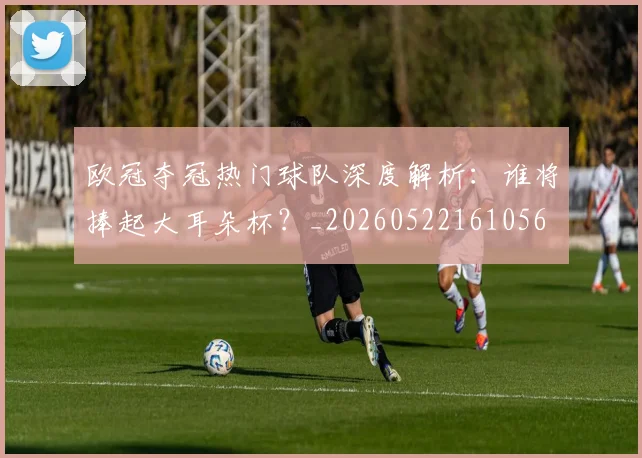欧冠夺冠热门球队深度解析:谁将捧起大耳朵杯?_20260522161056
