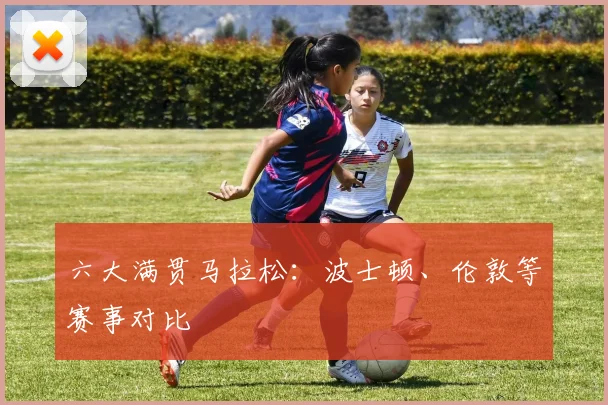 六大满贯马拉松:波士顿、伦敦等赛事对比