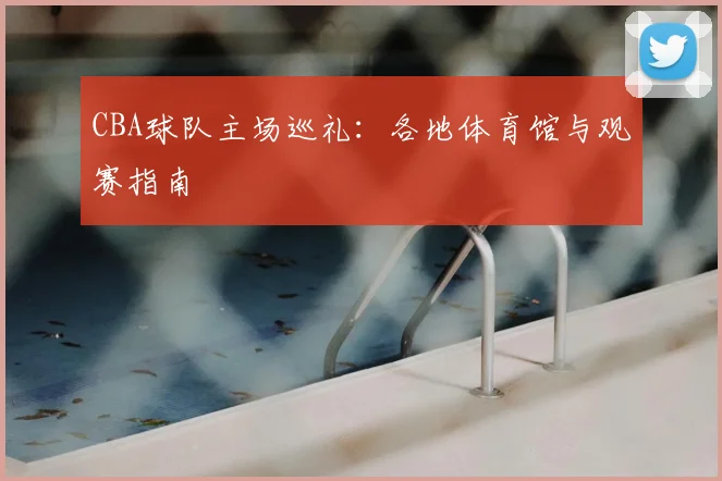 CBA球队主场巡礼:各地体育馆与观赛指南